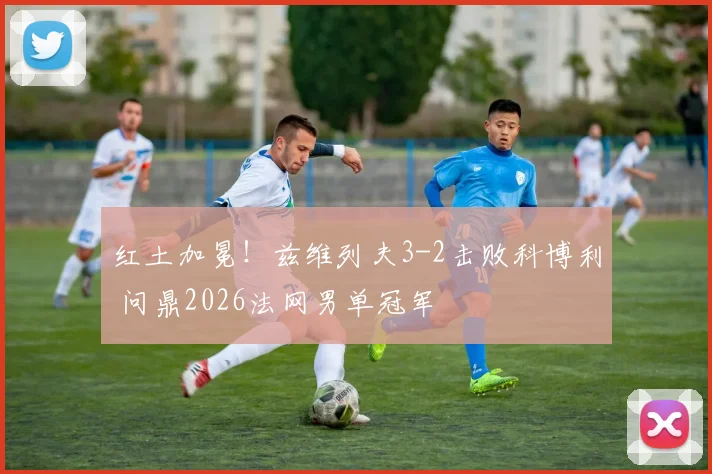 红土加冕！兹维列夫3-2击败科博利 问鼎2026法网男单冠军