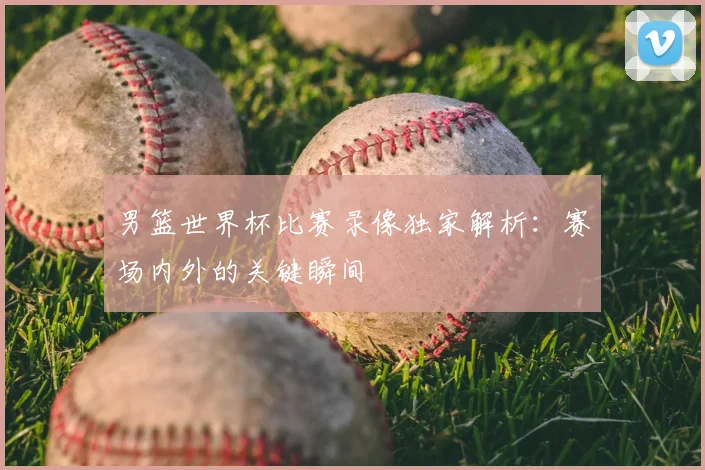 男篮世界杯比赛录像独家解析：赛场内外的关键瞬间