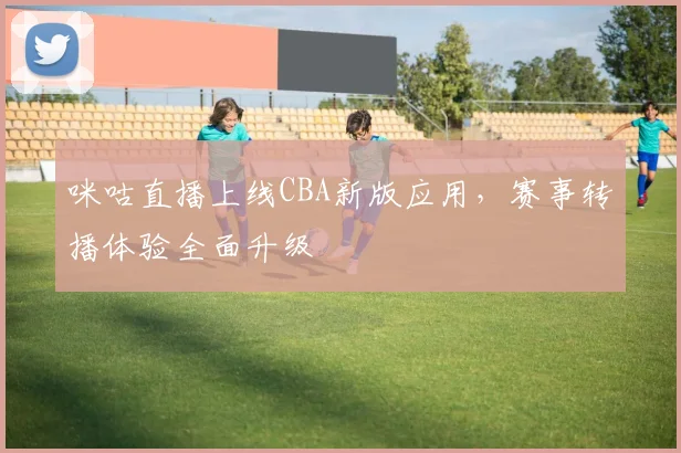 咪咕直播上线CBA新版应用，赛事转播体验全面升级