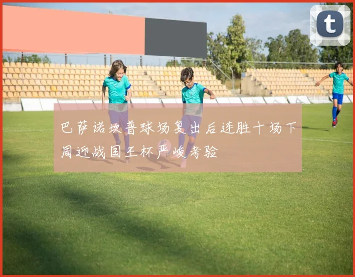 巴萨诺坎普球场复出后连胜十场下周迎战国王杯严峻考验