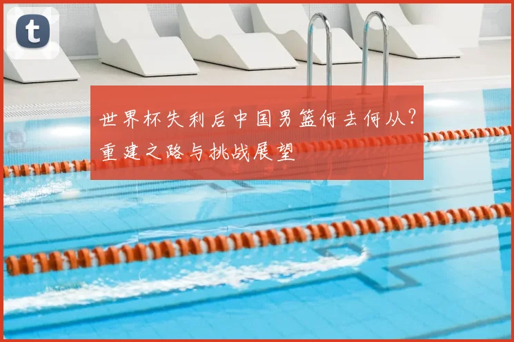 世界杯失利后中国男篮何去何从？重建之路与挑战展望