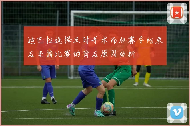 迪巴拉选择及时手术而非赛季结束后坚持比赛的背后原因分析