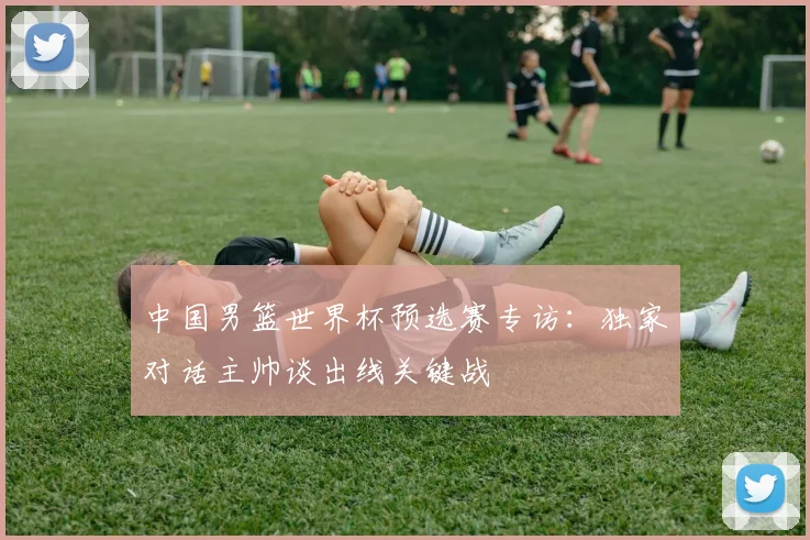 中国男篮世界杯预选赛专访：独家对话主帅谈出线关键战