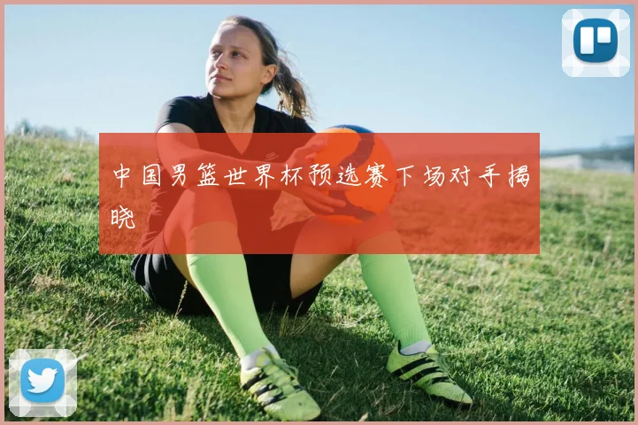 中国男篮世界杯预选赛下场对手揭晓