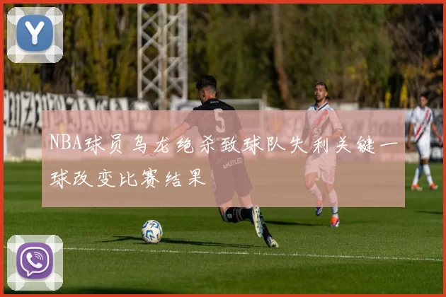 NBA球员乌龙绝杀致球队失利关键一球改变比赛结果