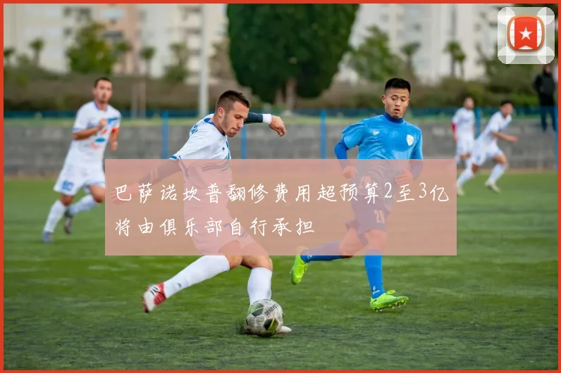 巴萨诺坎普翻修费用超预算2至3亿将由俱乐部自行承担