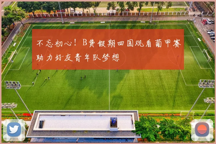 不忘初心!B费假期回国观看葡甲赛助力好友青年队梦想