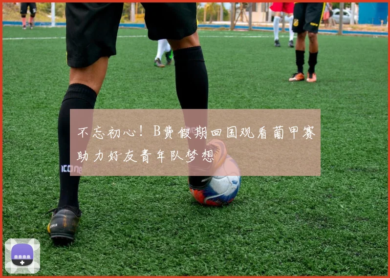 不忘初心!B费假期回国观看葡甲赛助力好友青年队梦想
