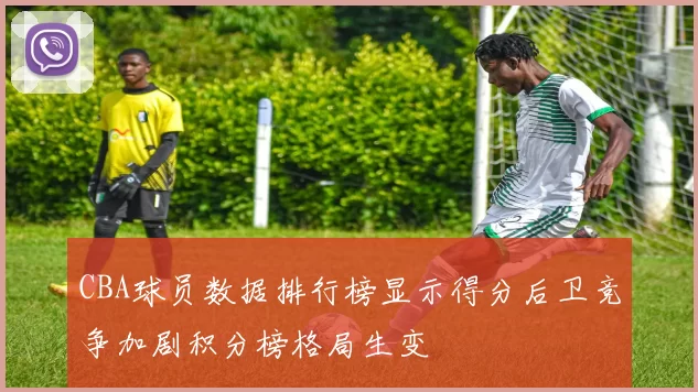 CBA球员数据排行榜显示得分后卫竞争加剧积分榜格局生变