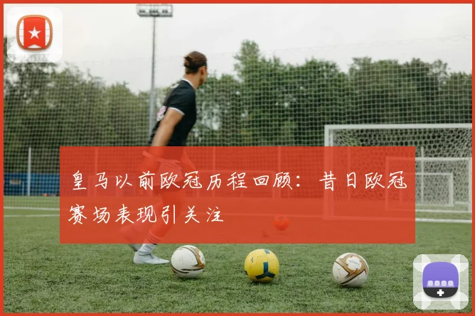 皇马以前欧冠历程回顾：昔日欧冠赛场表现引关注