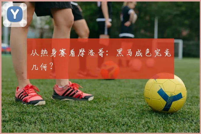 从热身赛看摩洛哥：黑马成色究竟几何？