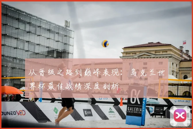 从晋级之路到巅峰表现：乌克兰世界杯最佳战绩深度剖析
