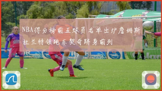 NBA得分榜前五球员名单出炉詹姆斯杜兰特领跑东契奇跻身前列